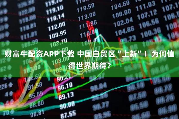 财富牛配资APP下载 中国自贸区“上新”！为何值得世界期待？