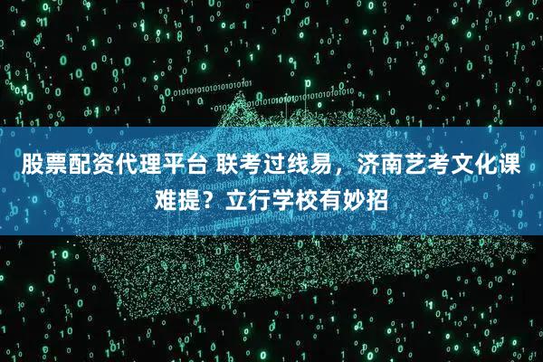 股票配资代理平台 联考过线易，济南艺考文化课难提？立行学校有妙招