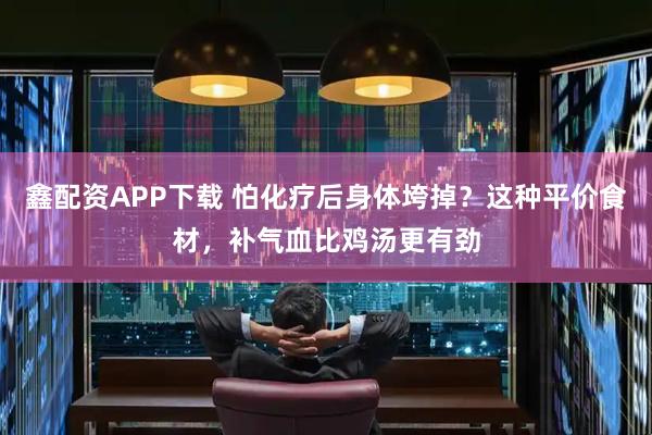 鑫配资APP下载 怕化疗后身体垮掉？这种平价食材，补气血比鸡汤更有劲