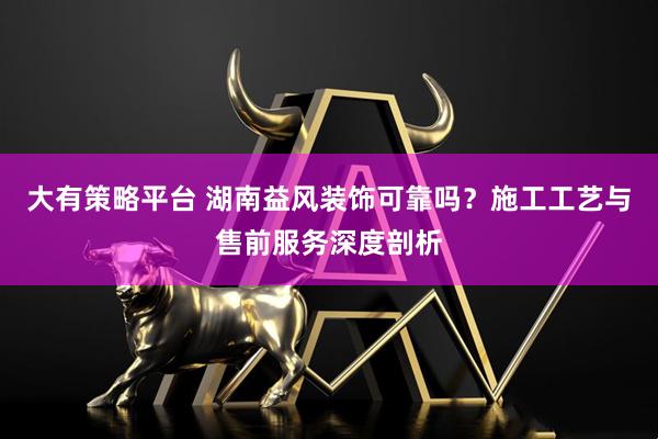 大有策略平台 湖南益风装饰可靠吗？施工工艺与售前服务深度剖析