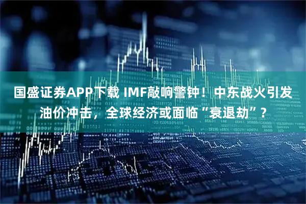 国盛证券APP下载 IMF敲响警钟！中东战火引发油价冲击，全球经济或面临“衰退劫”？