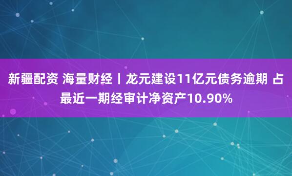 新疆配资 海量财经丨龙元建设11亿元债务逾期 占最近一期经审计净资产10.90%