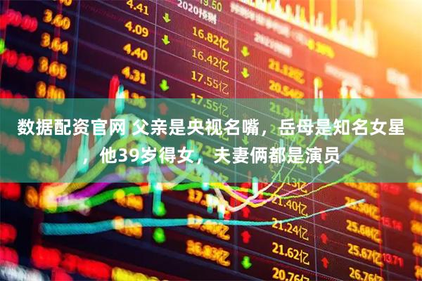 数据配资官网 父亲是央视名嘴，岳母是知名女星，他39岁得女，夫妻俩都是演员