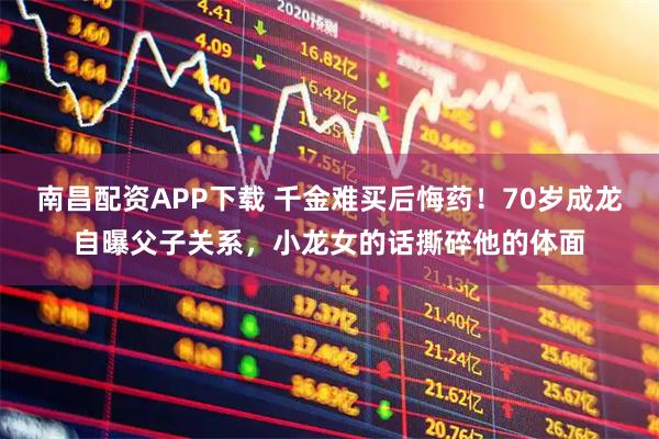 南昌配资APP下载 千金难买后悔药！70岁成龙自曝父子关系，小龙女的话撕碎他的体面