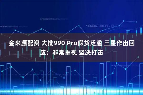 金来源配资 大批990 Pro假货泛滥 三星作出回应：非常重视 坚决打击