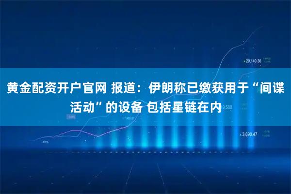 黄金配资开户官网 报道：伊朗称已缴获用于“间谍活动”的设备 包括星链在内