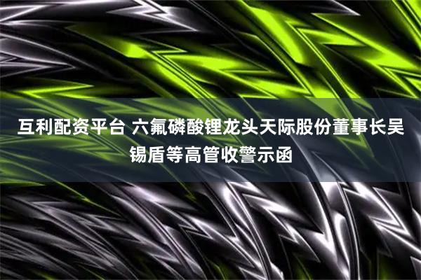 互利配资平台 六氟磷酸锂龙头天际股份董事长吴锡盾等高管收警示函