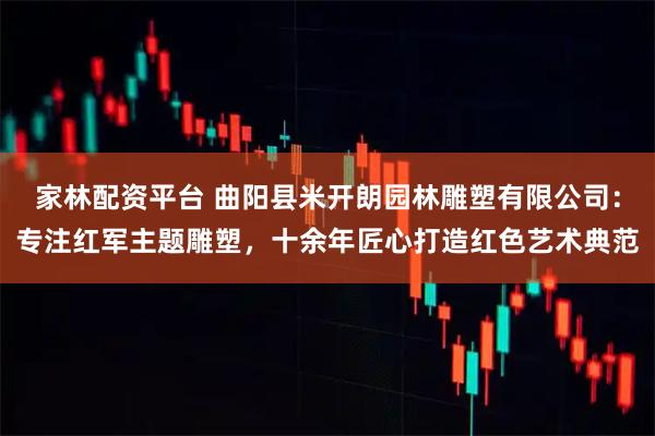 家林配资平台 曲阳县米开朗园林雕塑有限公司：专注红军主题雕塑，十余年匠心打造红色艺术典范