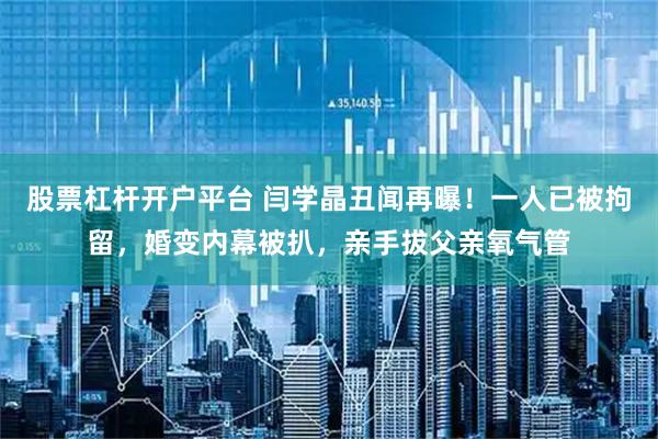 股票杠杆开户平台 闫学晶丑闻再曝！一人已被拘留，婚变内幕被扒，亲手拔父亲氧气管