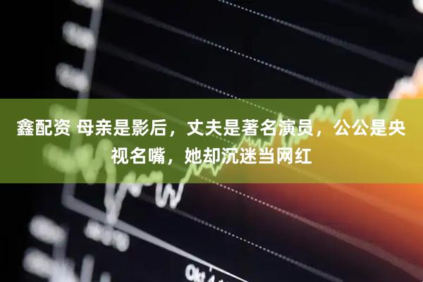 鑫配资 母亲是影后，丈夫是著名演员，公公是央视名嘴，她却沉迷当网红