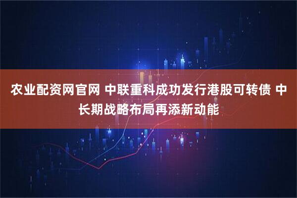 农业配资网官网 中联重科成功发行港股可转债 中长期战略布局再添新动能