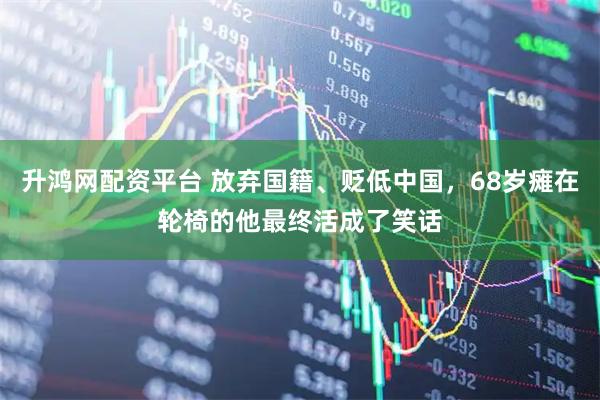 升鸿网配资平台 放弃国籍、贬低中国，68岁瘫在轮椅的他最终活成了笑话