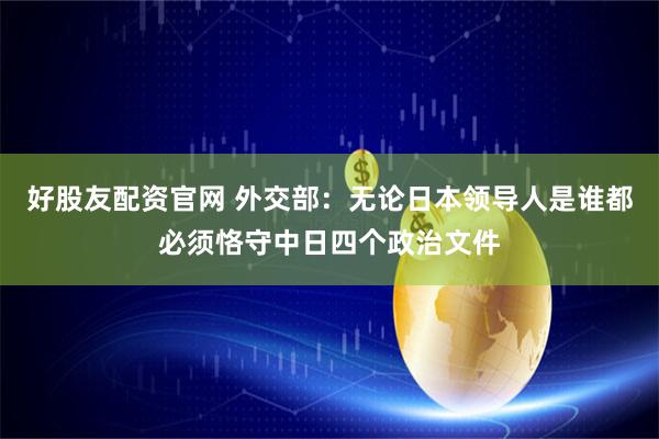 好股友配资官网 外交部：无论日本领导人是谁都必须恪守中日四个政治文件