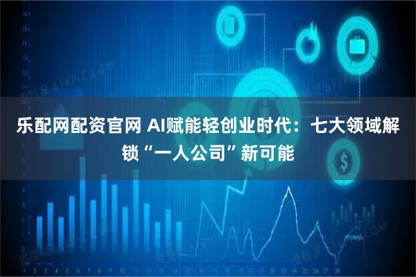 乐配网配资官网 AI赋能轻创业时代：七大领域解锁“一人公司”新可能