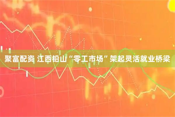 聚富配资 江西铅山“零工市场”架起灵活就业桥梁