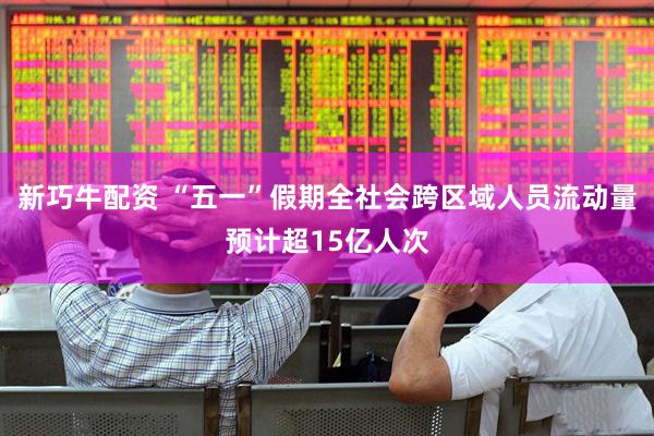 新巧牛配资 “五一”假期全社会跨区域人员流动量预计超15亿人次