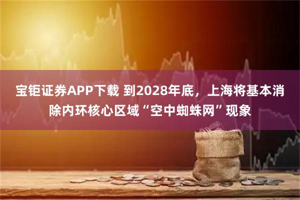 宝钜证券APP下载 到2028年底，上海将基本消除内环核心区域“空中蜘蛛网”现象
