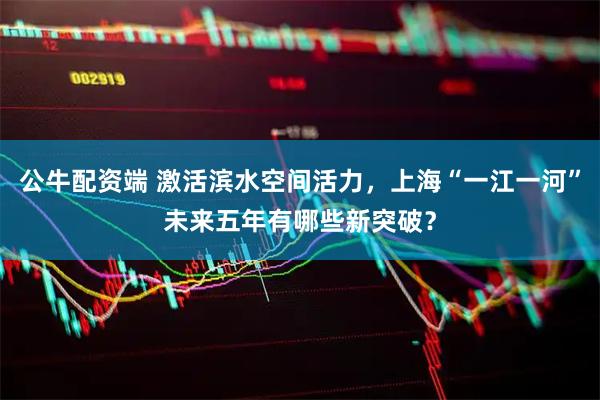 公牛配资端 激活滨水空间活力，上海“一江一河”未来五年有哪些新突破？