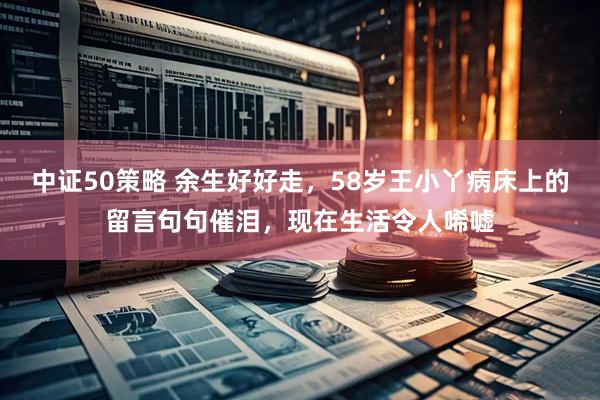 中证50策略 余生好好走，58岁王小丫病床上的留言句句催泪，现在生活令人唏嘘
