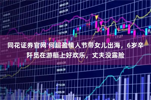 同花证券官网 何超盈情人节带女儿出海，6岁辛阡觅在游艇上好欢乐，丈夫没露脸