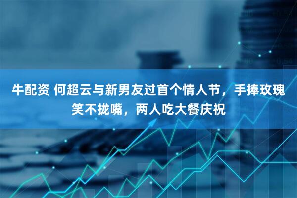 牛配资 何超云与新男友过首个情人节，手捧玫瑰笑不拢嘴，两人吃大餐庆祝