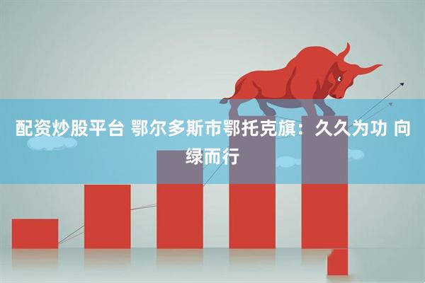 配资炒股平台 鄂尔多斯市鄂托克旗：久久为功 向绿而行