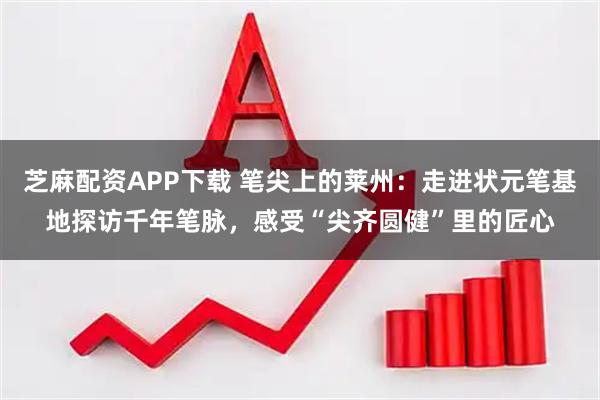 芝麻配资APP下载 笔尖上的莱州：走进状元笔基地探访千年笔脉，感受“尖齐圆健”里的匠心